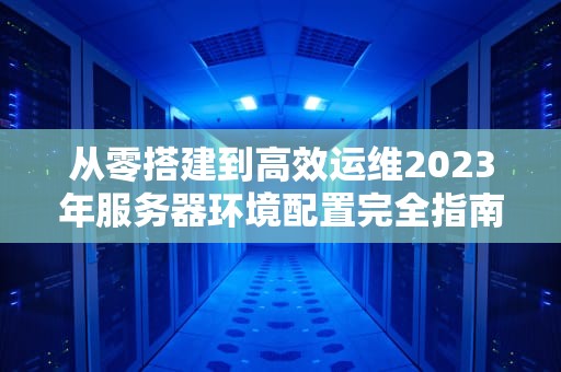 从零搭建到高效运维2023年服务器环境配置完全指南