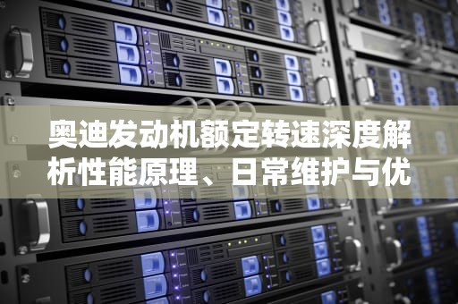 奥迪发动机额定转速深度解析性能原理、日常维护与优化指南