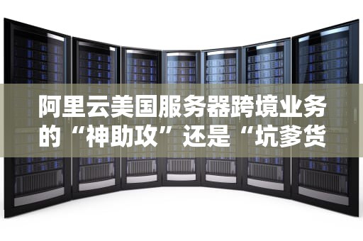 阿里云美国服务器跨境业务的“神助攻”还是“坑爹货”？一文带你深度解析