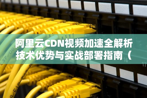 阿里云CDN视频加速全解析技术优势与实战部署指南（SEO优化版）
