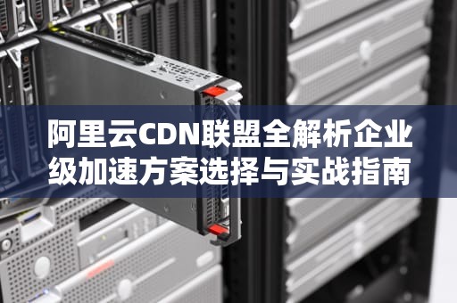 阿里云CDN联盟全解析企业级加速方案选择与实战指南