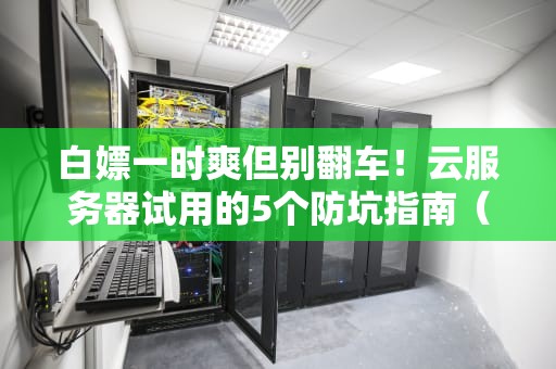 白嫖一时爽但别翻车！云服务器试用的5个防坑指南（附老司机翻车实录）