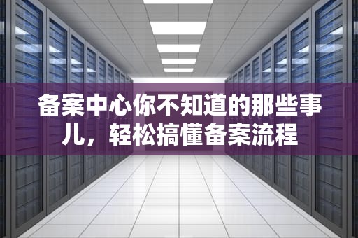 备案中心你不知道的那些事儿，轻松搞懂备案流程