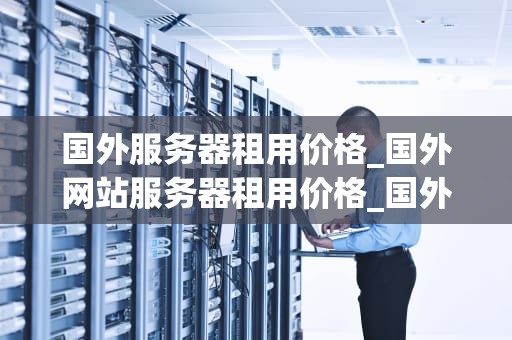 国外服务器租用价格_国外网站服务器租用价格_国外服务器租用价格及其影响因素