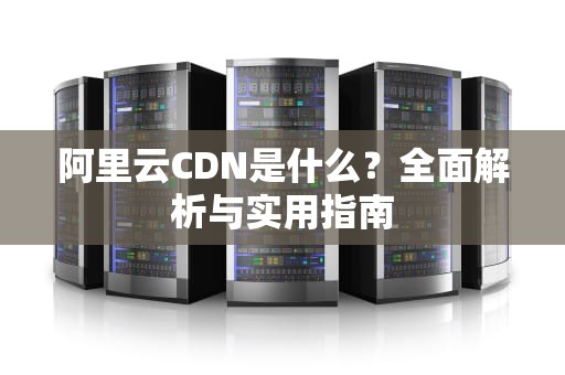 阿里云CDN是什么？全面解析与实用指南