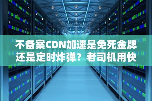 不备案CDN加速是免死金牌还是定时炸弹？老司机用快递理论给你整明白