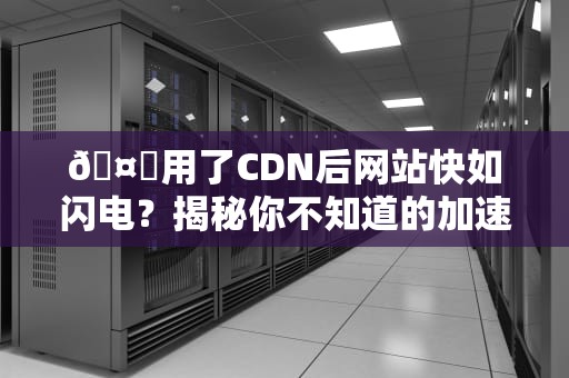 🤔用了CDN后网站快如闪电？揭秘你不知道的加速黑科技！