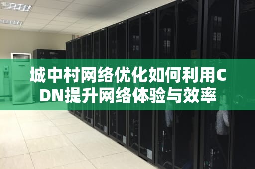 城中村网络优化如何利用CDN提升网络体验与效率