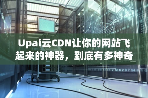 Upai云CDN让你的网站飞起来的神器，到底有多神奇？