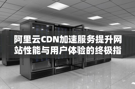阿里云CDN加速服务提升网站性能与用户体验的终极指南