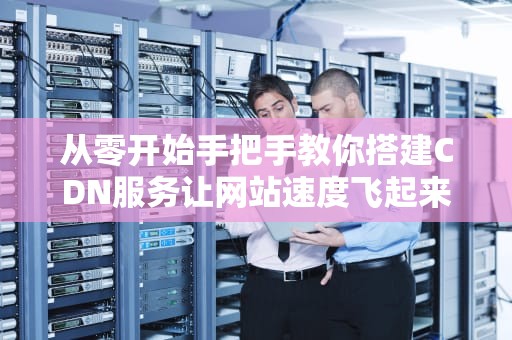 从零开始手把手教你搭建CDN服务让网站速度飞起来的秘密武器