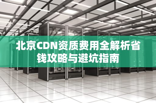北京CDN资质费用全解析省钱攻略与避坑指南