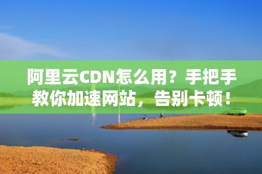 阿里云CDN怎么用？手把手教你加速网站，告别卡顿！