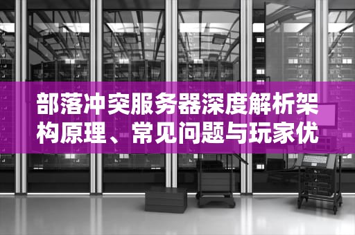 部落冲突服务器深度解析架构原理、常见问题与玩家优化指南