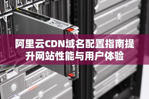 阿里云CDN域名配置指南提升网站性能与用户体验