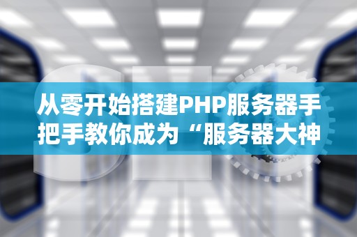 从零开始搭建PHP服务器手把手教你成为“服务器大神”