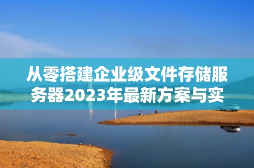 从零搭建企业级文件存储服务器2023年最新方案与实战指南