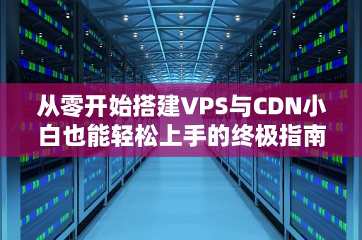 从零开始搭建VPS与CDN小白也能轻松上手的终极指南