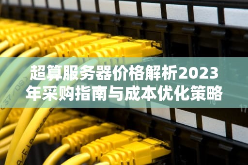 超算服务器价格解析2023年采购指南与成本优化策略
