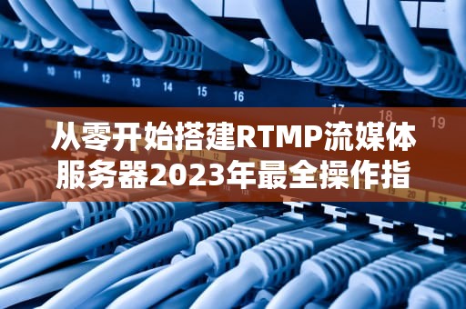 从零开始搭建RTMP流媒体服务器2023年最全操作指南