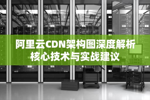 阿里云CDN架构图深度解析核心技术与实战建议