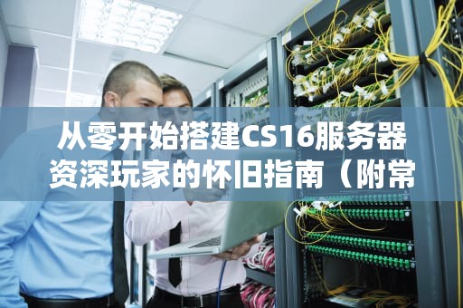 从零开始搭建CS16服务器资深玩家的怀旧指南（附常见问题解决）