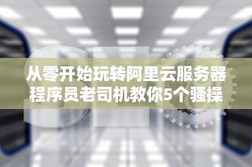 从零开始玩转阿里云服务器程序员老司机教你5个骚操作