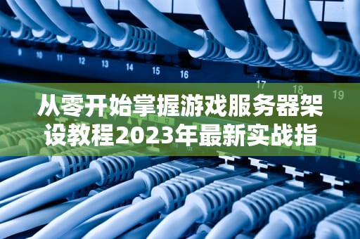从零开始掌握游戏服务器架设教程2023年最新实战指南（附配置清单）