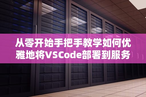 从零开始手把手教学如何优雅地将VSCode部署到服务器？程序员远程搬砖指南