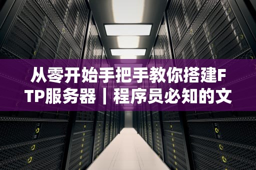 从零开始手把手教你搭建FTP服务器｜程序员必知的文件传输避坑指南