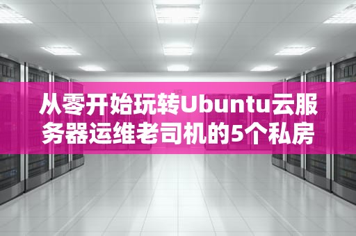 从零开始玩转Ubuntu云服务器运维老司机的5个私房秘籍