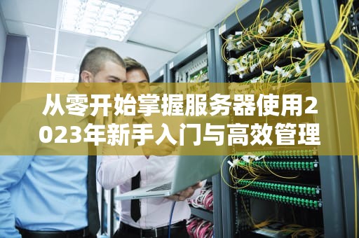从零开始掌握服务器使用2023年新手入门与高效管理指南