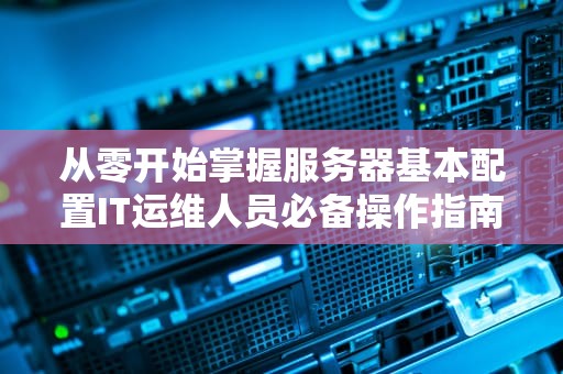 从零开始掌握服务器基本配置IT运维人员必备操作指南