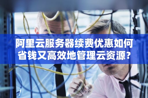 阿里云服务器续费优惠如何省钱又高效地管理云资源？