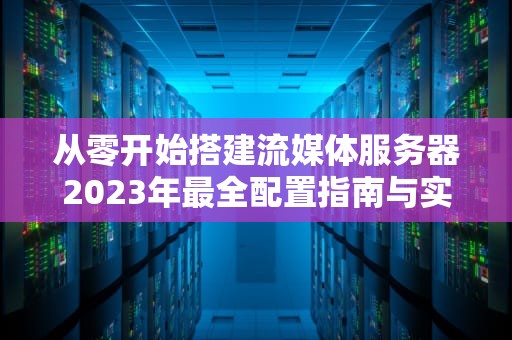 从零开始搭建流媒体服务器2023年最全配置指南与实战技巧