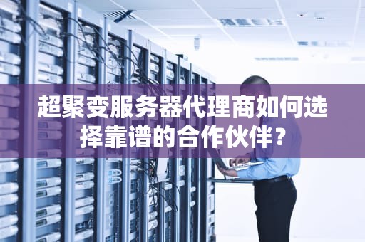 超聚变服务器代理商如何选择靠谱的合作伙伴？