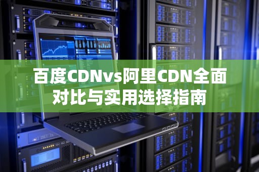 百度CDNvs阿里CDN全面对比与实用选择指南