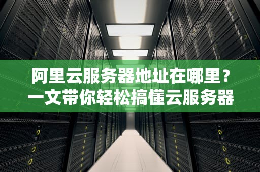 阿里云服务器地址在哪里？一文带你轻松搞懂云服务器的“家”