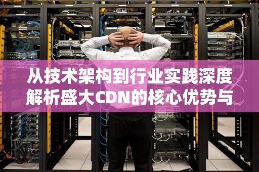 从技术架构到行业实践深度解析盛大CDN的核心优势与选型指南