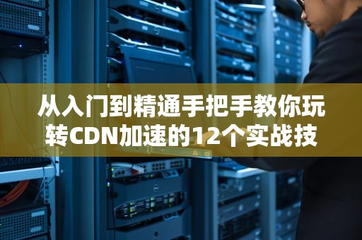 从入门到精通手把手教你玩转CDN加速的12个实战技巧