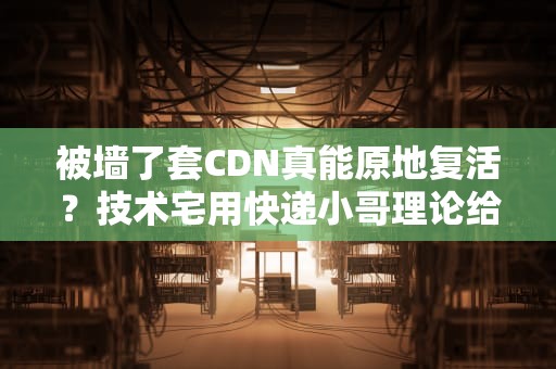 被墙了套CDN真能原地复活？技术宅用快递小哥理论给你整明白