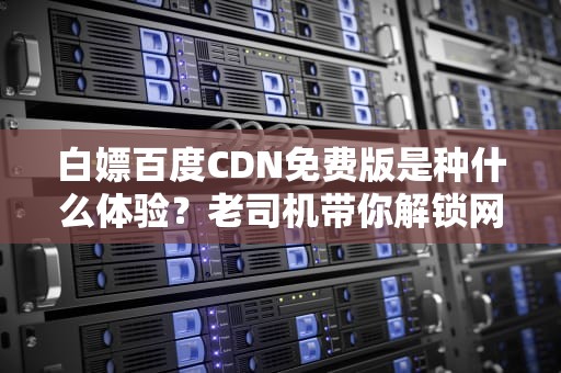 白嫖百度CDN免费版是种什么体验？老司机带你解锁网站加速的正确姿势