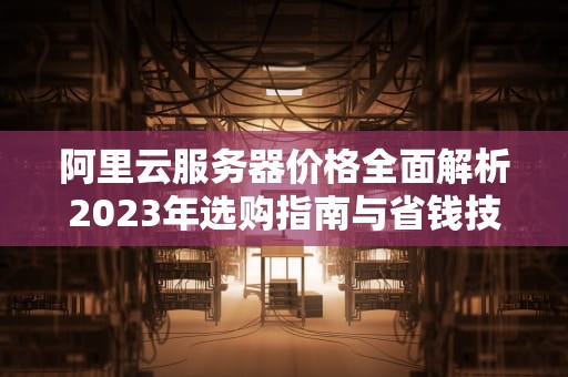 阿里云服务器价格全面解析2023年选购指南与省钱技巧