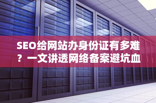 SEO给网站办身份证有多难？一文讲透网络备案避坑血泪史