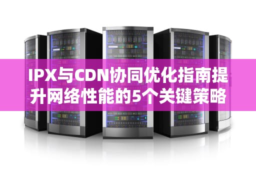 IPX与CDN协同优化指南提升网络性能的5个关键策略