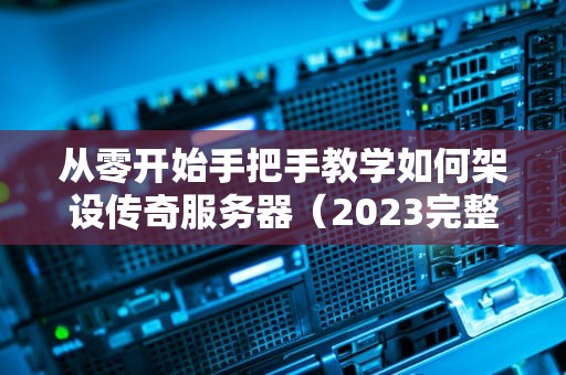 从零开始手把手教学如何架设传奇服务器（2023完整教程+避坑指南）