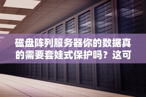 磁盘阵列服务器你的数据真的需要套娃式保护吗？这可能是最接地气的技术解读！