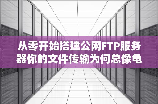 从零开始搭建公网FTP服务器你的文件传输为何总像龟速约会？