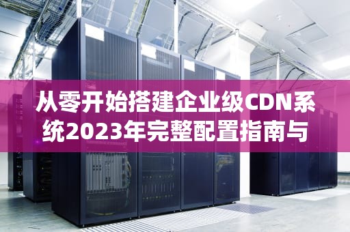 从零开始搭建企业级CDN系统2023年完整配置指南与性能优化策略