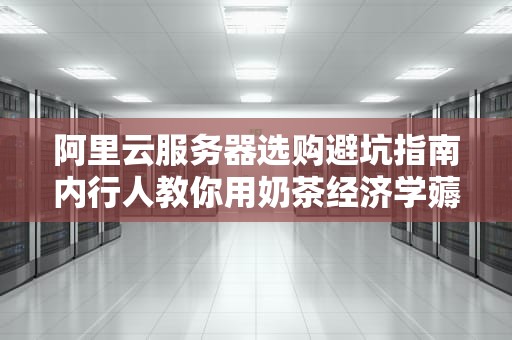 阿里云服务器选购避坑指南内行人教你用奶茶经济学薅羊毛